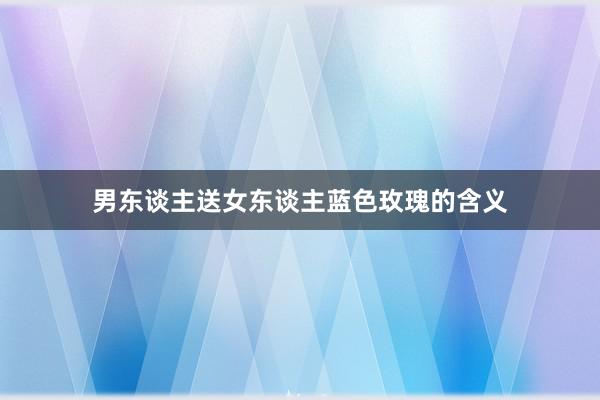 男东谈主送女东谈主蓝色玫瑰的含义